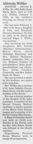 Obituary for Alfrida E. (Kleinhenz) Willke. The Minster Community Post ~ January 11, 1990.

Alfrida Willke

MINSTER -- Alfrieda E. Willke, 83, 1986 Rolfes Road, Maria Stein, died at 3:30 p.m. Friday, January 5, 1990, at her residence following an illness of one week.

She was born February 4, 1906, in St. Rose, a daughter of John and Elizabeth (Kremer) Kleinhenz. On July 21, 1931, in St. Marys she married Edgar J. Willke, who survives.

Also surviving are three daughters, Mrs. Donald (Marilyn) Schweiterman, Maria Stein, Janet Niekamp, Kettering, and Mrs. Robert (Roseann) Spitzer, Lafayette, Ind.; a son, William, Dayton; 19 grandchildren; three great-grandchildren; two sisters, Mrs. Hilda Creeden, Centerville, and Mrs. Esther Stroh, St. Marys.

She was preceded in death by five brothers, two sisters and a grandson.

Mrs. Willke was a member of St. John Catholic Church, Maria Stein, and the Ladies Sodality of the church.

She was a charter member of the Knights of St. John Auxiliary, a member of the Mercer County Medical Auxiliary, a charter member of the Maria Stein Retreat League and a member of the Mercer County Elks Society.

A Mass of Christian Burial was held at 10:30 a.m. Monday at the church, with the Rev. John Behen. Burial was followed in the church cemetery.

Hogenkamp Funeral Home, Minster were in charge of arrangements.
