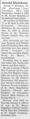 Obituary for Arnold F. Kleinhenz. The Minster Community Post ~ January 11, 1990.

Arnold Kleinhenz

Arnold F. Kleinhez, 81, 159 Guernsey Ave., Columbus, Ohio died Wednesday, January 3, 1990 at Mt. Carmel Hospital, of an apparent heart attack.

He was born on November 17 in St. Rose to John and Elizabeth (Kremer) Kleinhenz. He was married May 12, 1937 to Alvina Burns in St. Nicholas Church, Osgood, Ohio who survives.

Also surviving are two sons Kenneth and William both of Columbus, Ohio. Also surviving are two sisters Hilda Creeden of Centerville, and Mrs. Esther Stroh, St. Marys, 7 grandchildren.

Preceding him in death was infant son, David, four bothers, and three sisters.

He was a veteran of World War II and served over seas in the Civil Engineer Corps. After the war he was Civil Engineer for the Federal Government Soil conservation Services until his retirement. He was a member of St. Mary Magadelens Catholic Church and Knights of Columbus Council 2898 Veteran of Foreign War II.

Services were held on Saturday January 6, 1990 at 10 a.m. at St. Marys Magadlene Catholic church, 473 St. Roys Ave. Interment at St. Joseph Cemetery, Columbus, Ohio.